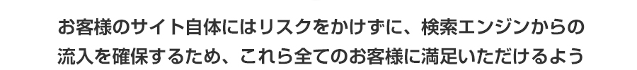 お客様のサイト自体にはリスクをかけずに、検索エンジンからの流入を確保するため、これら全てのお客様に満足いただけるよう